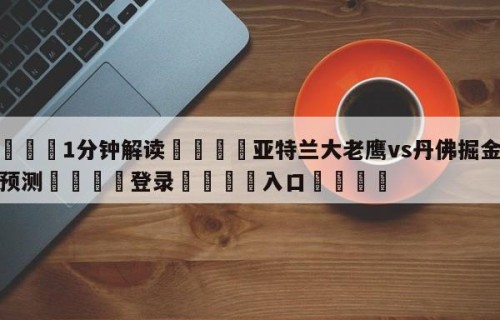 💦1分钟解读👇亚特兰大老鹰vs丹佛掘金赛前预测👇登录🍏入口💯